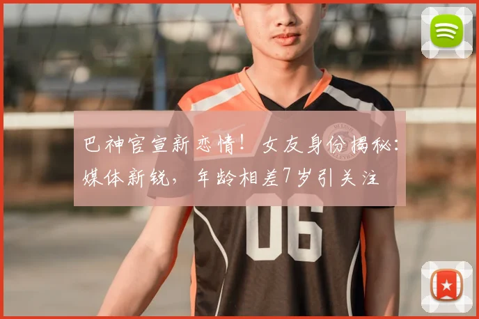 巴神官宣新恋情！女友身份揭秘：媒体新锐，年龄相差7岁引关注