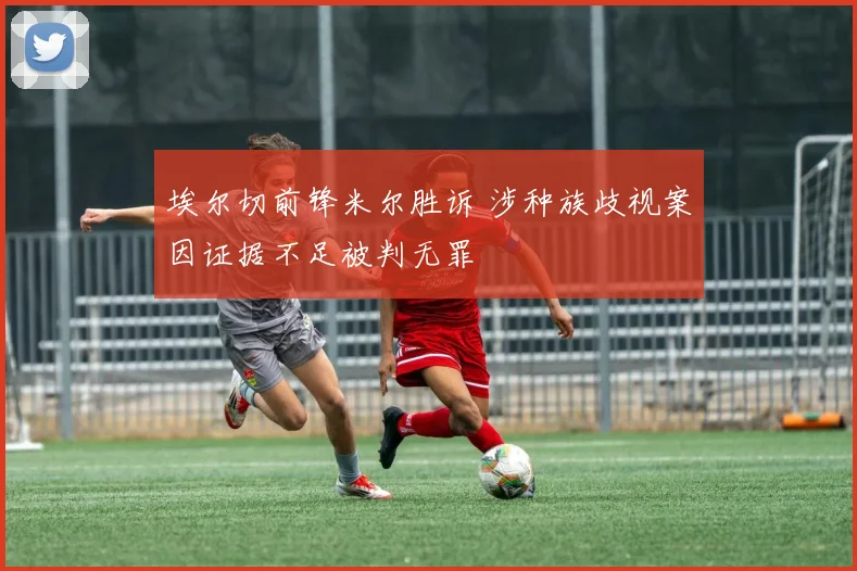 埃尔切前锋米尔胜诉 涉种族歧视案因证据不足被判无罪