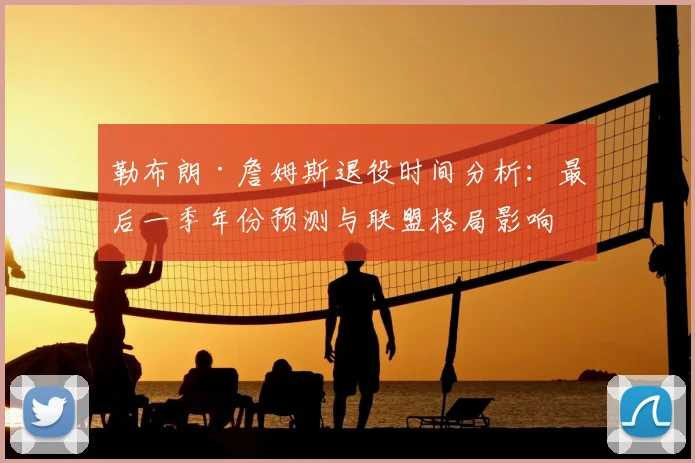 勒布朗·詹姆斯退役时间分析：最后一季年份预测与联盟格局影响