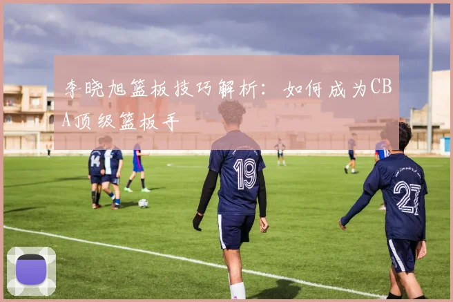 李晓旭篮板技巧解析：如何成为CBA顶级篮板手