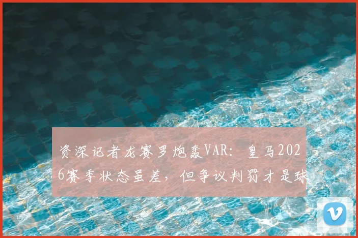 资深记者龙赛罗炮轰VAR：皇马2026赛季状态虽差，但争议判罚才是球迷最不能忍的痛点