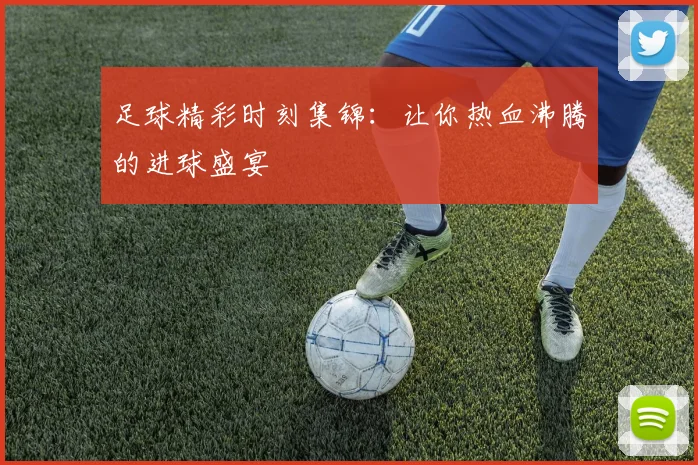 足球精彩时刻集锦：让你热血沸腾的进球盛宴