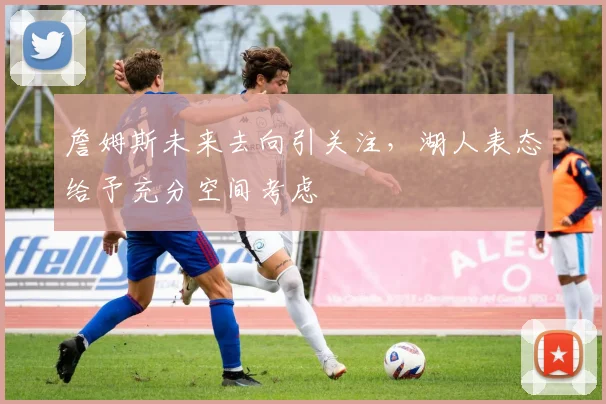 詹姆斯未来去向引关注，湖人表态给予充分空间考虑