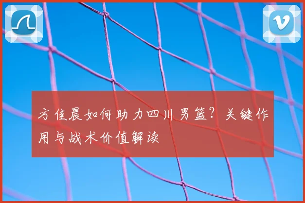 方佳晨如何助力四川男篮？关键作用与战术价值解读