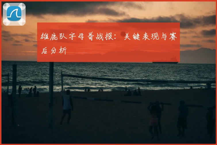 雄鹿队字母哥战报：关键表现与赛后分析