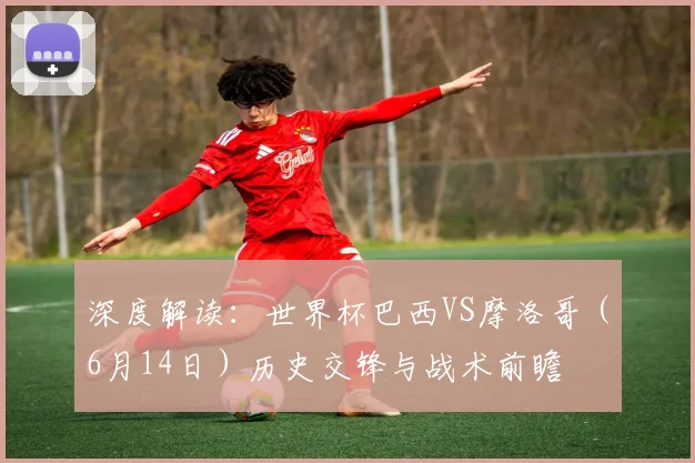 深度解读:世界杯巴西VS摩洛哥(6月14日)历史交锋与战术前瞻