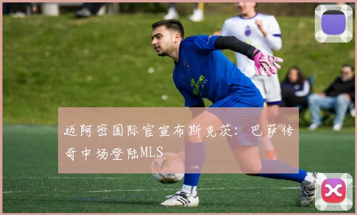 迈阿密国际官宣布斯克茨：巴萨传奇中场登陆MLS
